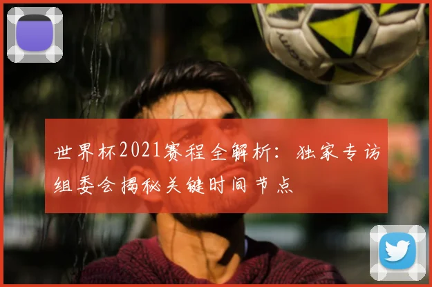 世界杯2021赛程全解析：独家专访组委会揭秘关键时间节点