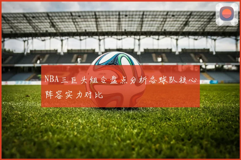 NBA三巨头组合盘点分析各球队核心阵容实力对比