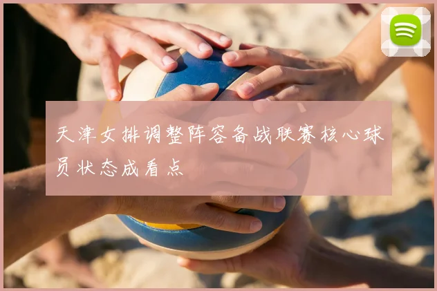 天津女排调整阵容备战联赛核心球员状态成看点