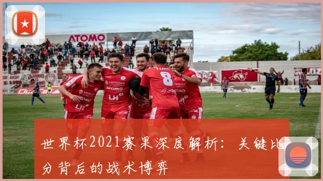 世界杯2021赛果深度解析：关键比分背后的战术博弈