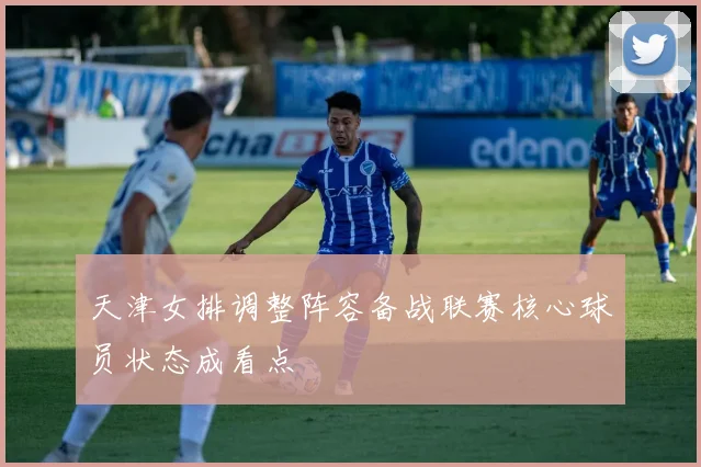 天津女排调整阵容备战联赛核心球员状态成看点