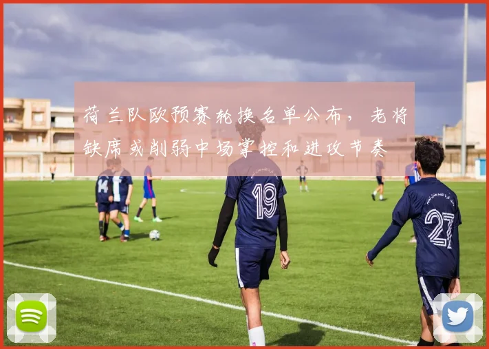 荷兰队欧预赛轮换名单公布，老将缺席或削弱中场掌控和进攻节奏