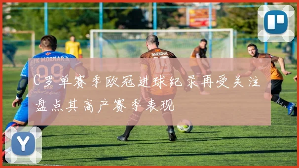 C罗单赛季欧冠进球纪录再受关注 盘点其高产赛季表现