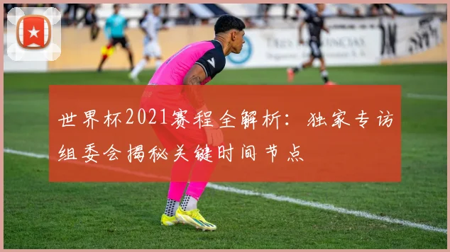 世界杯2021赛程全解析：独家专访组委会揭秘关键时间节点