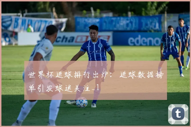 世界杯进球排行出炉:进球数据榜单引发球迷关注_1
