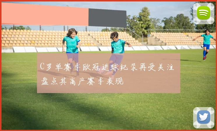 C罗单赛季欧冠进球纪录再受关注 盘点其高产赛季表现