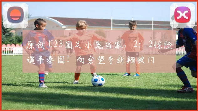 原创 U23国足小鬼当家，2：2惊险逼平泰国！向余望李新翔破门