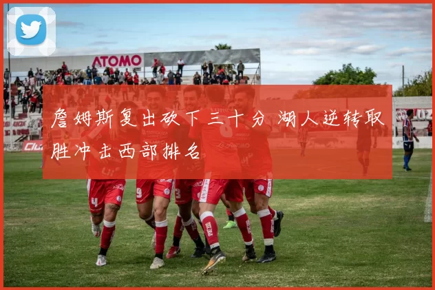 詹姆斯复出砍下三十分 湖人逆转取胜冲击西部排名