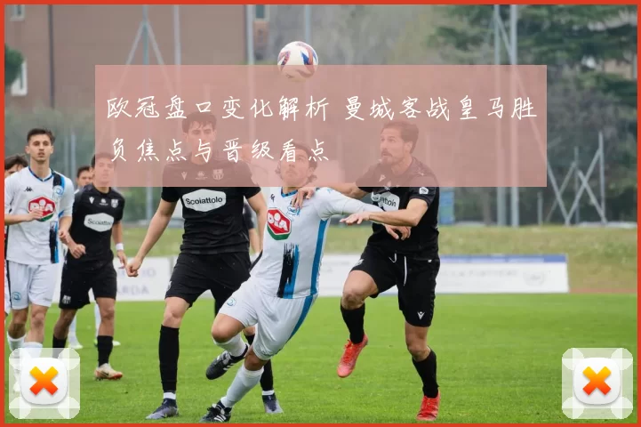 欧冠盘口变化解析 曼城客战皇马胜负焦点与晋级看点