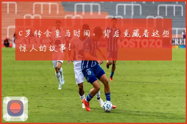 c罗转会皇马时间，背后竟藏着这些惊人的故事！