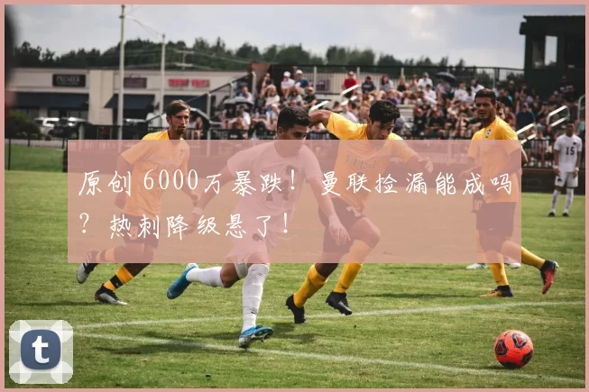 原创 6000万暴跌！曼联捡漏能成吗？热刺降级悬了！