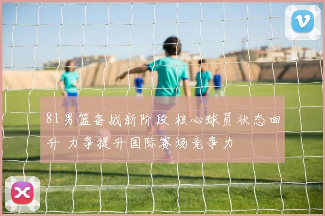 81男篮备战新阶段 核心球员状态回升 力争提升国际赛场竞争力