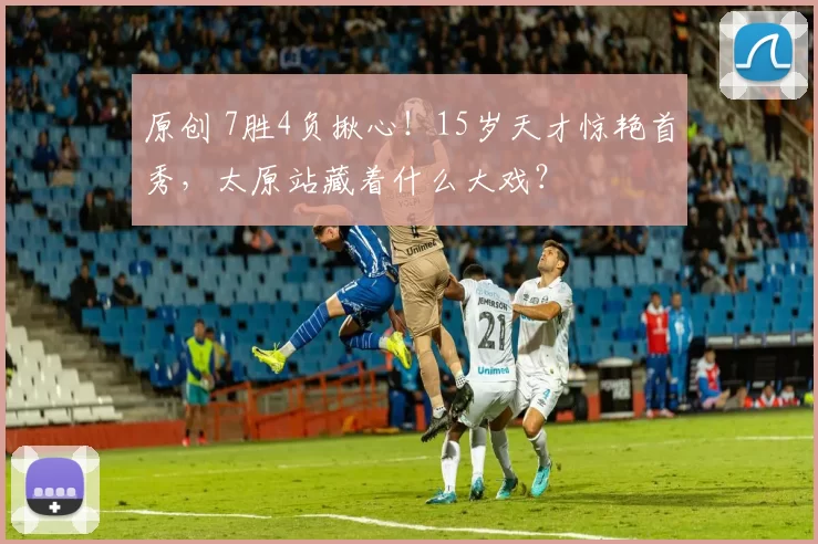 原创 7胜4负揪心！15岁天才惊艳首秀，太原站藏着什么大戏？