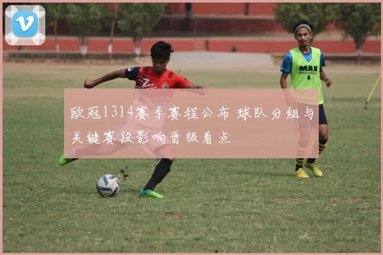 欧冠1314赛季赛程公布 球队分组与关键赛段影响晋级看点