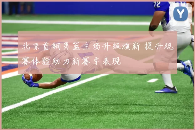 北京首钢男篮主场升级焕新 提升观赛体验助力新赛季表现