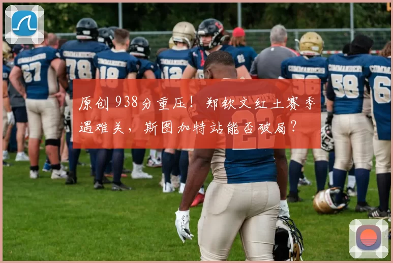 原创 938分重压！郑钦文红土赛季遇难关，斯图加特站能否破局？