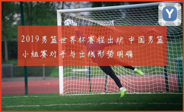 2019男篮世界杯赛程出炉 中国男篮小组赛对手与出线形势明确