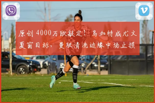 原创 4000万欧敲定！乌加特成尤文夏窗目标，曼联清洗边缘中场止损在即