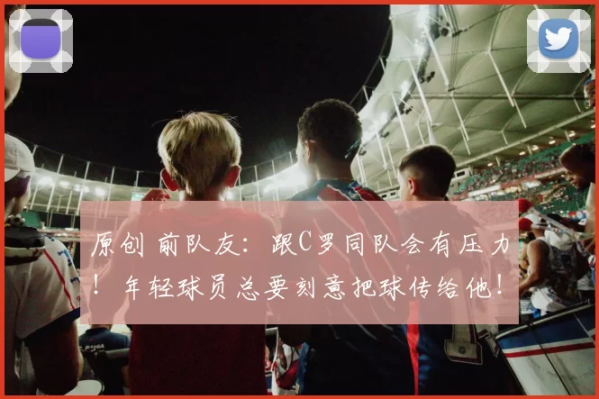原创 前队友：跟C罗同队会有压力！年轻球员总要刻意把球传给他！