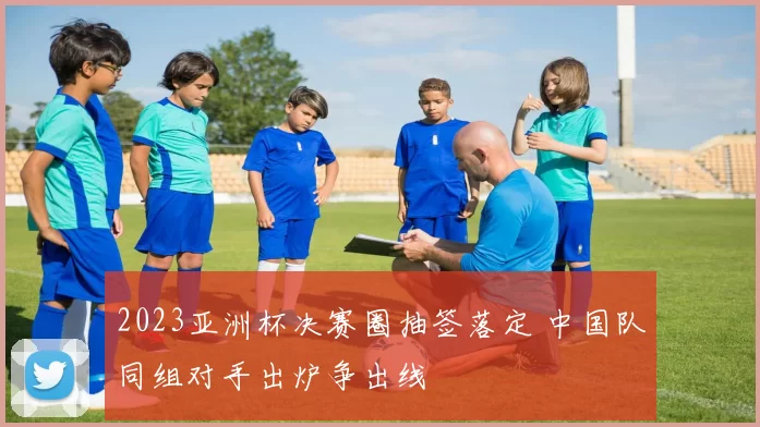 2023亚洲杯决赛圈抽签落定 中国队同组对手出炉争出线