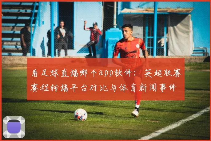 看足球直播哪个app软件：英超联赛赛程转播平台对比与体育新闻事件解读